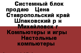 Системный блок продаю › Цена ­ 15 500 - Ставропольский край, Шпаковский р-н, Михайловск г. Компьютеры и игры » Настольные компьютеры   